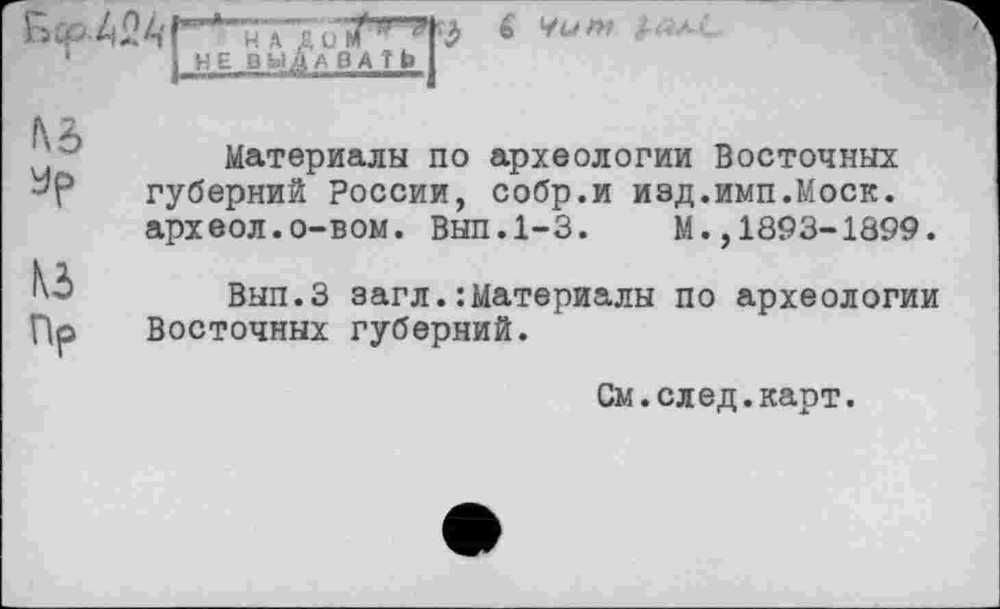 ﻿н л
НЕ ВЫ
6 VO w
№ Je
№
Пр
Материалы по археологии Восточных губерний России, собр.и изд.имп.Моск, археол.о-вом. Вып.1-3. М.,1893-1899.
Вып.З эагл.:Материалы по археологии Восточных губерний.
См.след.карт.